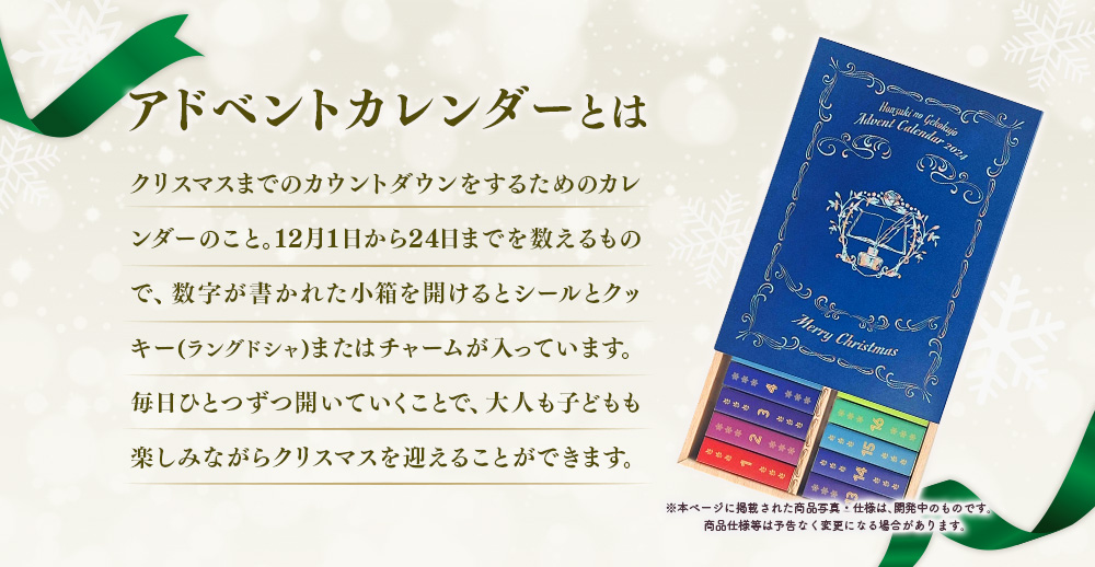 アドベントカレンダーとは、クリスマスまでのカウントダウンをするためのカレンダーのこと。12月1日から24日までを数えるもので、数字が書かれた小箱を開けるとシールとクッキー(ラングドシャ)またはチャームが入っています。毎日ひとつずつ開いていくことで、大人も子どもも楽しみながらクリスマスを迎えることができます。