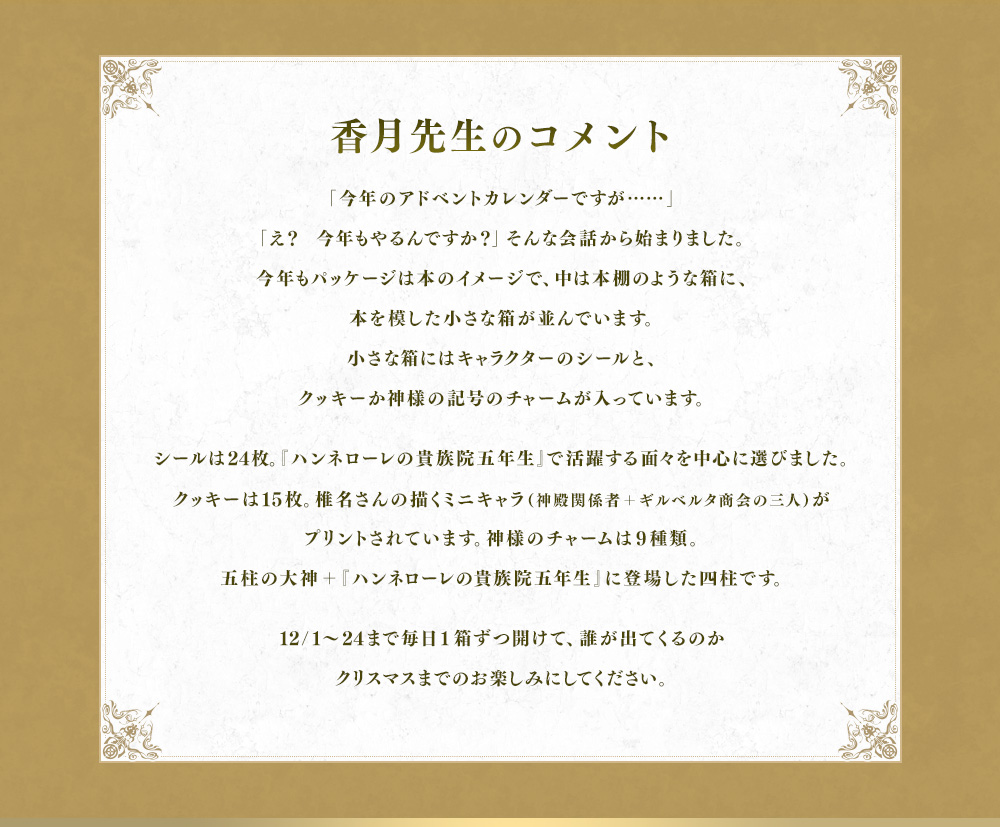 「今年のアドベントカレンダーですが……」「え？　今年もやるんですか？」そんな会話から始まりました。今年もパッケージは本のイメージで、中は本棚のような箱に、本を模した小さな箱が並んでいます。小さな箱にはキャラクターのシールと、クッキーか神様の記号のチャームが入っています。シールは24枚。『ハンネローレの貴族院五年生』で活躍する面々を中心に選びました。クッキーは15枚。椎名さんの描くミニキャラ（神殿関係者＋ギルベルタ商会の三人）がプリントされています。神様のチャームは9種類。五柱の大神＋『ハンネローレの貴族院五年生』に登場した四柱です。12/1～24まで毎日1箱ずつ開けて、誰が出てくるのかクリスマスまでのお楽しみにしてください。
