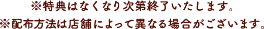 ※特典はなくなり次第終了いたします。※配布方法は店舗によって異なる場合がございます。