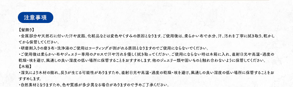 【注意事項】【髪飾り】・金属部分や天然石に付いた汗や皮脂、化粧品などは変色やくすみの原因となります。ご使用後は、柔らかい布で水分、汗、汚れを丁寧に拭き取り、乾かしてから保管してください。・研磨剤入りの磨き布・洗浄液のご使用はコーティングが剥がれる原因となりますのでご使用にならないでください。・ご使用後は柔らかい布やジュエリー専用のクロスで汗や汚れを優しく拭き取ってください。ご使用にならない時は木箱に入れ、直射日光や高温・過度の乾燥・埃を避け、風通しの良い湿度の低い場所に保管することをおすすめします。他のジュエリー類や固いものと触れ合わないように保管してください。【木箱】・湿気により木材の膨れ、反りが生じる可能性がありますため、直射日光や高温・過度の乾燥・埃を避け、風通しの良い湿度の低い場所に保管することをおすすめします。・自然素材となりますため、色や質感が多少異なる場合がありますので予めご了承ください。