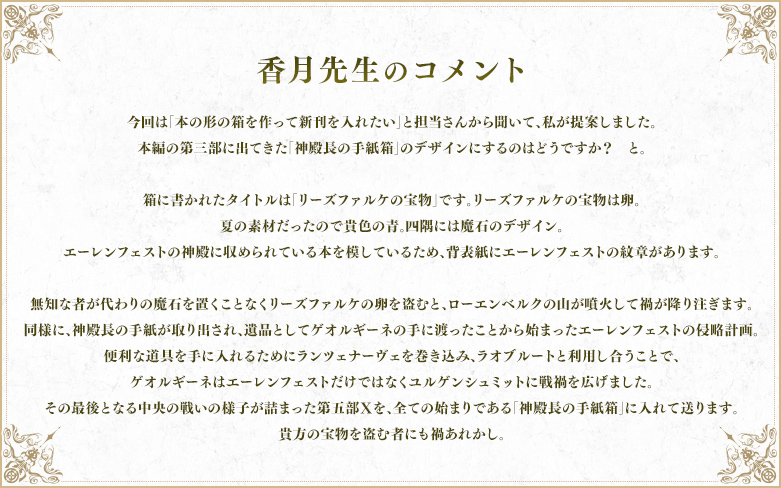 香月先生のコメント 今回は「本の形の箱を作って新刊を入れたい」と担当さんから聞いて、私が提案しました。 本編の第三部に出てきた「神殿長の手紙箱」のデザインにするのはどうですか?と。 箱に書かれたタイトルは「リーズファルケの宝物」です。リーズファルケの宝物は卵。 夏の素材だったので貴色の青。四隅には魔石のデザイン。 エーレンフェストの神殿に収められている本を模しているため、背表紙にエーレンフェストの紋章があります。 無知な者が代わりの魔石を置くことなくリーズファルケの卵を盗むと、ローエンベルクの山が噴火して禍が降り注ぎます。 同様に、神殿長の手紙が取り出され、遺品としてゲオルギーネの手に渡ったことから始まったエーレンフェストの侵略計画。 便利な道具を手に入れるためにランツェナーヴェを巻き込み、ラオブルートと利用し合うことで、ゲオルギーネはエーレンフェストだけではなくユルゲンシュミットに戦禍を広げました。 その最後となる中央の戦いの様子が詰まった第五部Ⅹを、全ての始まりである「神殿長の手紙箱」に入れて送ります。 貴方の宝物を盗む者にも禍あれかし。