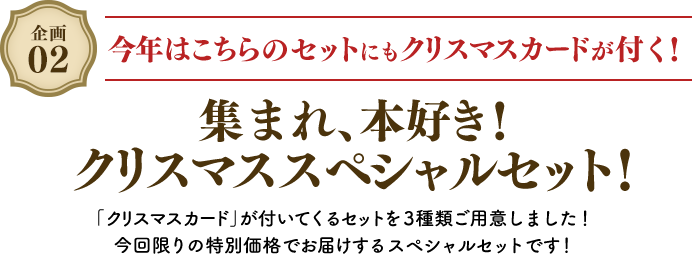 企画02 今年はこちらのセットにもクリスマスカードが付く! 集まれ、本好き! クリスマススペシャルセット! 「クリスマスカード」が付いてくるセットを3種類ご用意しました! 今回限りの特別価格でお届けするスペシャルセットです!