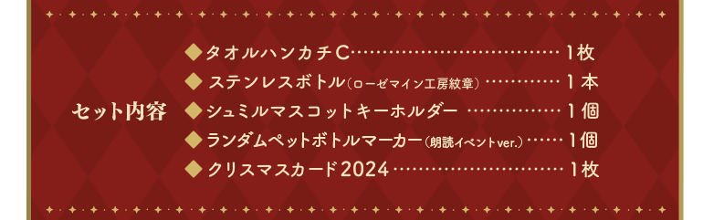 「セット内容」タオルハンカチC…１枚、ステンレスボトル（ローゼマイン工房紋章）…１本、シュミルマスコットキーホルダー…１個、ランダムペットボトルマーカー（朗読イベントver.）…１個、クリスマスカード2024…１枚