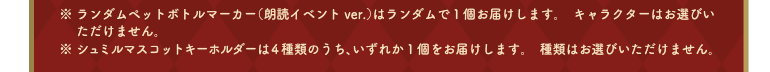 ※ランダムペットボトルマーカー（朗読イベントver.）はランダムで１個お届けします。キャラクターはお選びいただけません。　※シュミルマスコットキーホルダーは４種類のうち、いずれか１個をお届けします。種類はお選びいただけません。