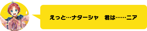 えっと…ナターシャ　君は……ニア