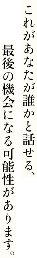 これがあなたが誰かと話せる、最後の機会になる可能性があります。