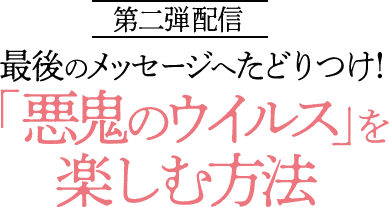 第二弾配信 最後のメッセージへたどりつけ！「悪鬼のウイルス」を楽しむ方法