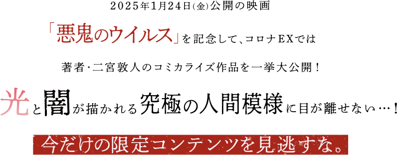 2025年1月24日(金)公開「悪鬼のウイルス」を記念して、コロナEXでは著者・二宮敦人のコミカライズ作品を一挙大公開！「光」と「闇」が描かれる究極の人間模様に目が離せない…！今だけの限定コンテンツを見逃すな。