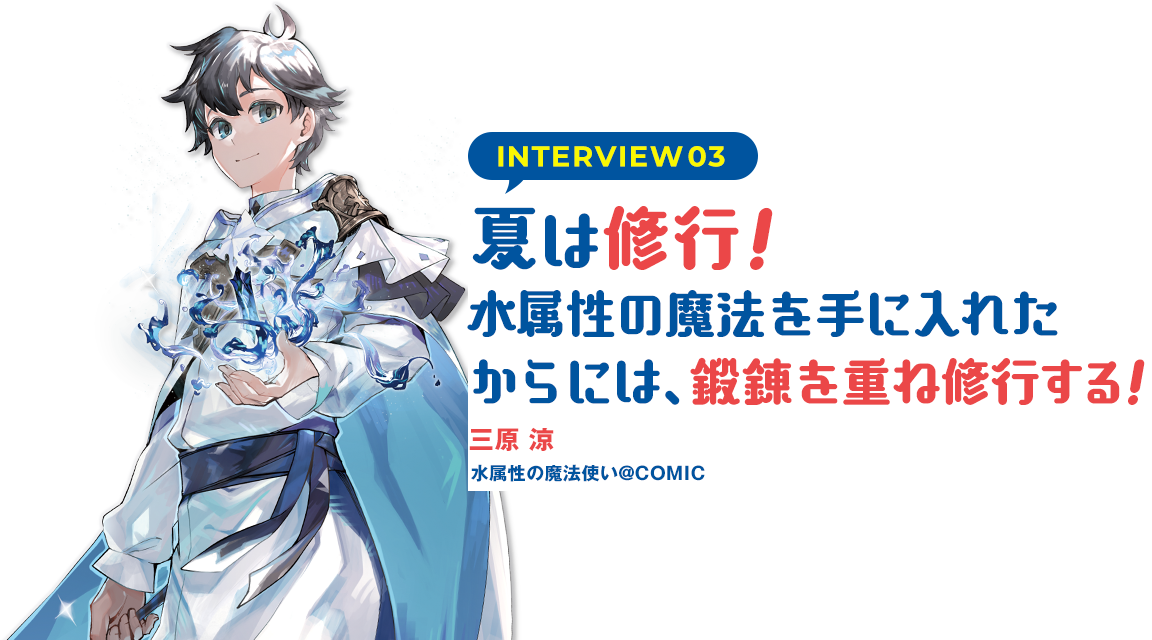 INTERVIEW03：夏は修行！水属性の魔法を手に入れたからには、鍛錬を重ね修行する！（三原涼　水属性の魔法使い@COMIC）