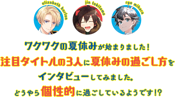 ワクワクの夏休みが始まりました！注目タイトルの3人に夏休みの過ごし方をインタビューしてみました。どうやら個性的に過ごしているようです!?