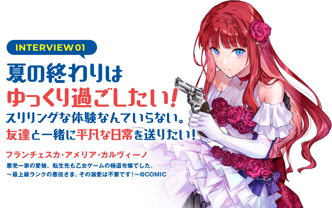 INTERVIEW01：夏の終わりはゆっくり過ごしたい！スリリングな体験なんていらない。友達と一緒に平凡な日常を送りたい！（フランチェスカ・アメリア・カルヴィーノ　悪党一家の愛娘、転生先も乙女ゲームの極道令嬢でした。～最上級ランクの悪役さま、その溺愛は不要です！～@COMIC）