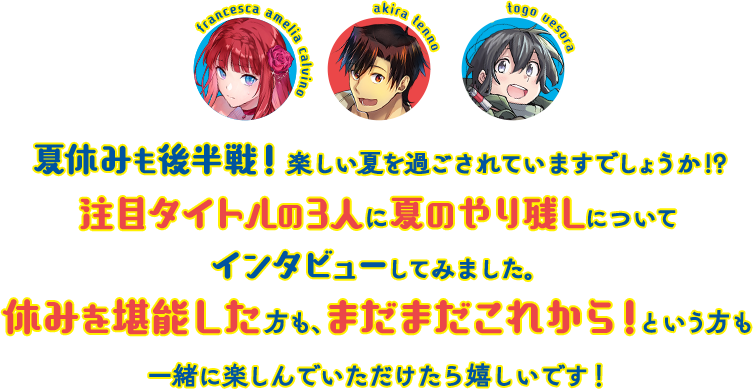 夏休みも後半戦！楽しい夏を過ごされていますでしょうか!?注目タイトルの3人に夏のやり残しについてインタビューしてみました。休みを堪能した方も、まだまだこれから！という方も一緒に楽しんでいただけたら嬉しいです！