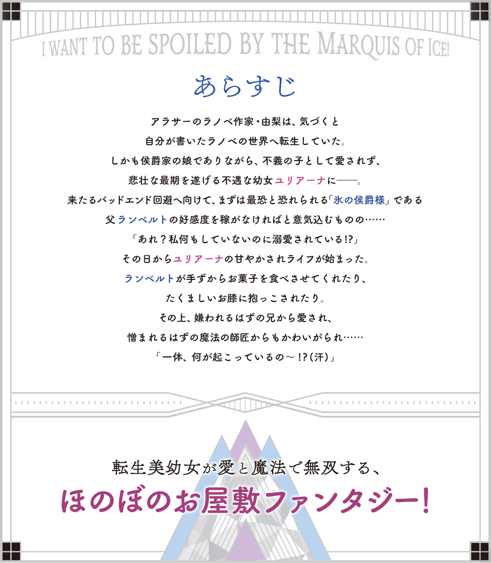 アラサーのラノベ作家・由梨は、気づくと自分が書いたラノベの世界へ転生していた。しかも侯爵家の娘でありながら、不義の子として愛されず、悲壮な最期を遂げる不遇な幼女ユリアーナに――。来たるバッドエンド回避へ向けて、まずは最恐と恐れられる「氷の侯爵様」である父ランベルトの好感度を稼がなければと意気込むものの……「あれ？私何もしていないのに溺愛されている!?」その日からユリアーナの甘やかされライフが始まった。ランベルトが手ずからお菓子を食べさせてくれたり、たくましいお膝に抱っこされたり。その上、嫌われるはずの兄から愛され、憎まれるはずの魔法の師匠からもかわいがられ……「一体、何が起こっているの～!?(汗)」転生美幼女が愛と魔法で無双する、ほのぼのお屋敷ファンタジー！