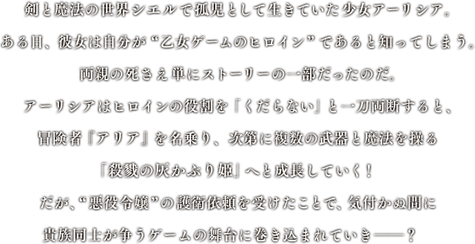 剣と魔法の世界シエルで孤児として生きていた少女アーリシア。ある日、彼女は自分が“乙女ゲームのヒロイン”であると知ってしまう。両親の死さえ単にストーリーの一部だったのだ。アーリシアはヒロインの役割を「くだらない」と一刀両断すると、冒険者『アリア』を名乗り、次第に複数の武器と魔法を操る「殺戮の灰かぶり姫」へと成長していく！だが、“悪役令嬢”の護衛依頼を受けたことで、気付かぬ間に貴族同士が争うゲームの舞台に巻き込まれていき――？　