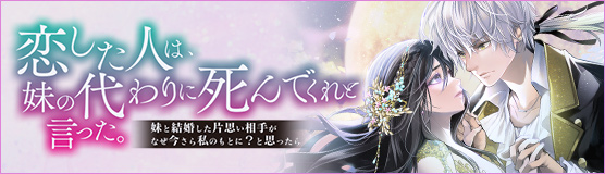 「恋した人は、妹の代わりに死んでくれと言った。―妹と結婚した片思い相手がなぜ今さら私のもとに？と思ったら―」特設サイト